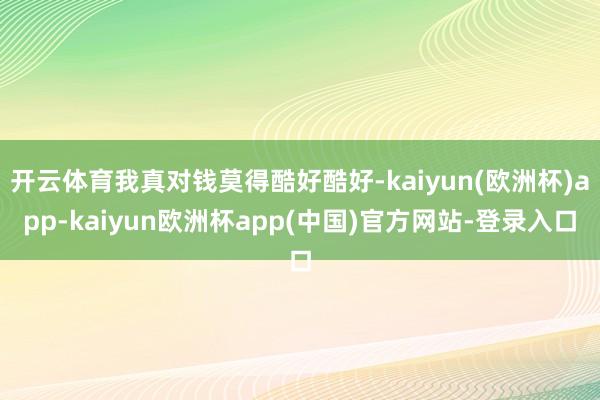 开云体育我真对钱莫得酷好酷好-kaiyun(欧洲杯)app-kaiyun欧洲杯app(中国)官方网站-登录入口