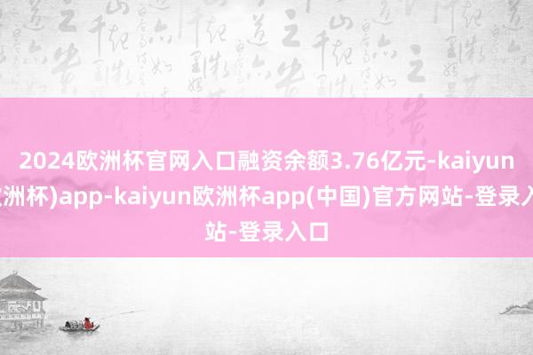 2024欧洲杯官网入口融资余额3.76亿元-kaiyun(欧洲杯)app-kaiyun欧洲杯app(中国)官方网站-登录入口