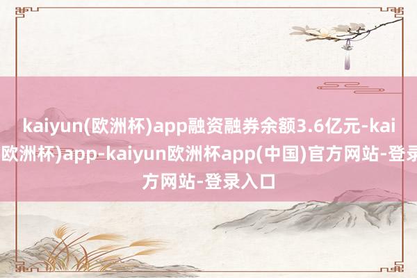 kaiyun(欧洲杯)app融资融券余额3.6亿元-kaiyun(欧洲杯)app-kaiyun欧洲杯app(中国)官方网站-登录入口