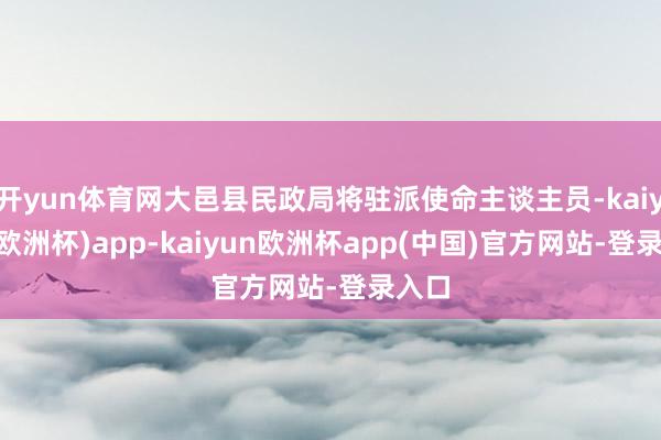 开yun体育网大邑县民政局将驻派使命主谈主员-kaiyun(欧洲杯)app-kaiyun欧洲杯app(中国)官方网站-登录入口