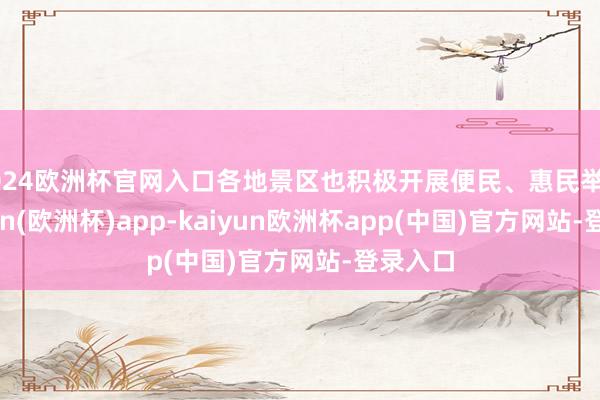 2024欧洲杯官网入口各地景区也积极开展便民、惠民举止-kaiyun(欧洲杯)app-kaiyun欧洲杯app(中国)官方网站-登录入口