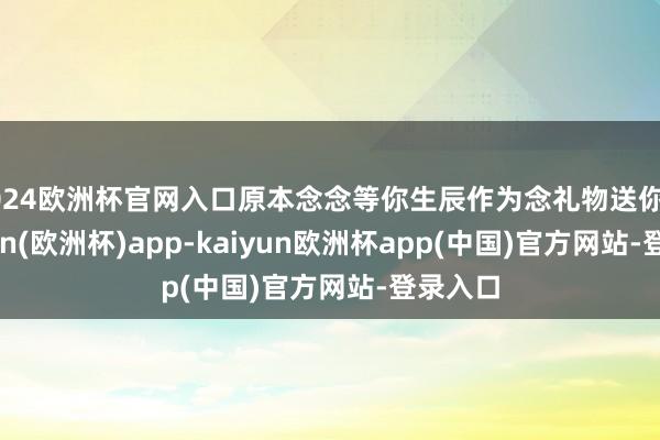 2024欧洲杯官网入口原本念念等你生辰作为念礼物送你的-kaiyun(欧洲杯)app-kaiyun欧洲杯app(中国)官方网站-登录入口