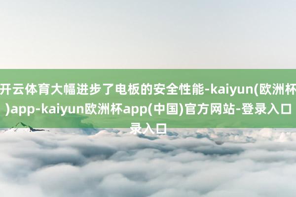 开云体育大幅进步了电板的安全性能-kaiyun(欧洲杯)app-kaiyun欧洲杯app(中国)官方网站-登录入口