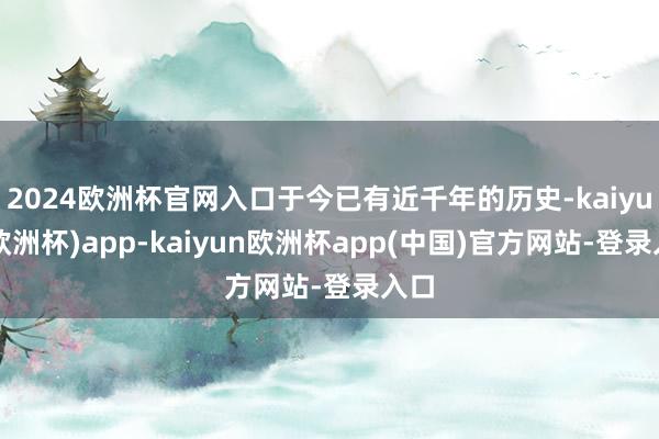 2024欧洲杯官网入口于今已有近千年的历史-kaiyun(欧洲杯)app-kaiyun欧洲杯app(中国)官方网站-登录入口