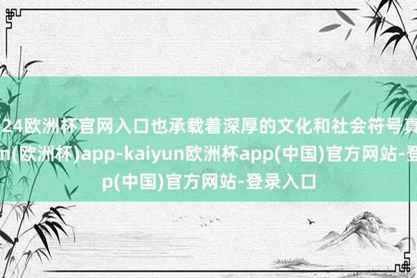2024欧洲杯官网入口也承载着深厚的文化和社会符号真谛-kaiyun(欧洲杯)app-kaiyun欧洲杯app(中国)官方网站-登录入口