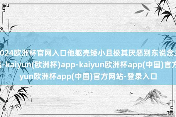 2024欧洲杯官网入口他躯壳矮小且极其厌恶别东说念主评价我方的身高-kaiyun(欧洲杯)app-kaiyun欧洲杯app(中国)官方网站-登录入口
