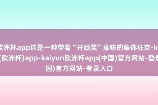 欧洲杯app这是一种带着“开顽笑”意味的集体狂欢-kaiyun(欧洲杯)app-kaiyun欧洲杯app(中国)官方网站-登录入口