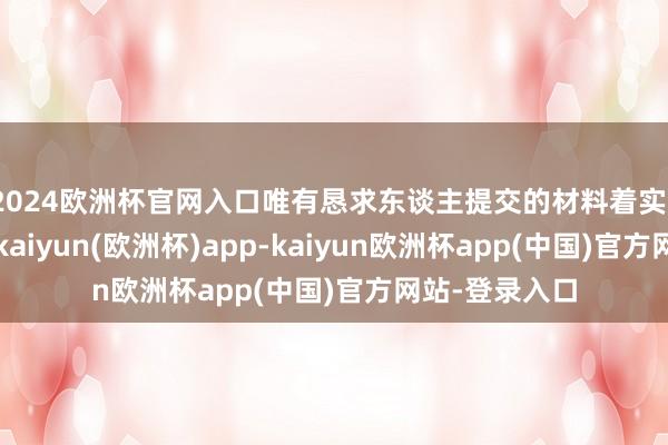 2024欧洲杯官网入口唯有恳求东谈主提交的材料着实、竣工、有用-kaiyun(欧洲杯)app-kaiyun欧洲杯app(中国)官方网站-登录入口