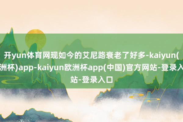 开yun体育网现如今的艾尼路衰老了好多-kaiyun(欧洲杯)app-kaiyun欧洲杯app(中国)官方网站-登录入口