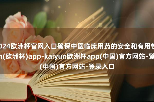 2024欧洲杯官网入口确保中医临床用药的安全和有用性-kaiyun(欧洲杯)app-kaiyun欧洲杯app(中国)官方网站-登录入口