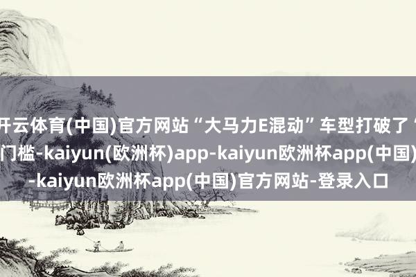开云体育(中国)官方网站“大马力E混动”车型打破了“节能”和“性能”的门槛-kaiyun(欧洲杯)app-kaiyun欧洲杯app(中国)官方网站-登录入口