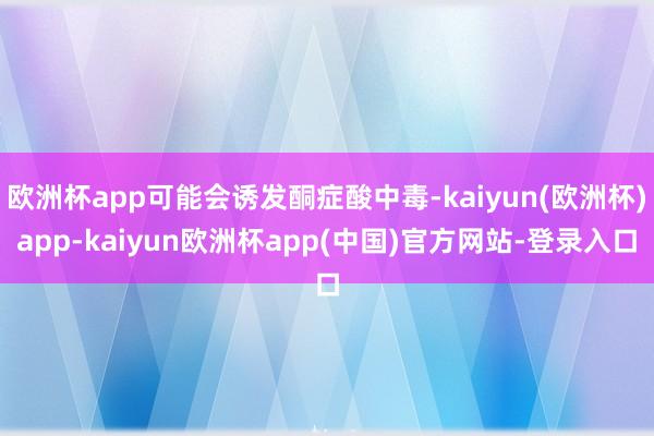 欧洲杯app可能会诱发酮症酸中毒-kaiyun(欧洲杯)app-kaiyun欧洲杯app(中国)官方网站-登录入口