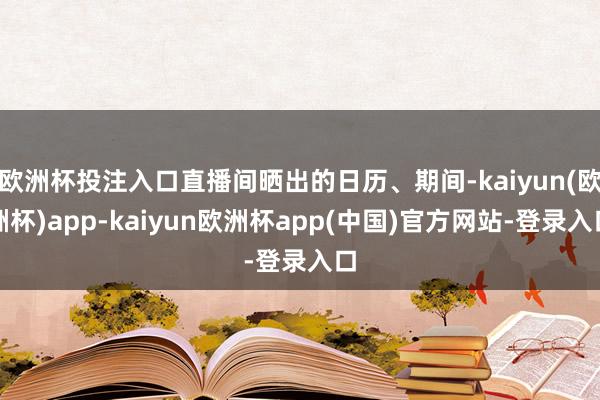 欧洲杯投注入口直播间晒出的日历、期间-kaiyun(欧洲杯)app-kaiyun欧洲杯app(中国)官方网站-登录入口