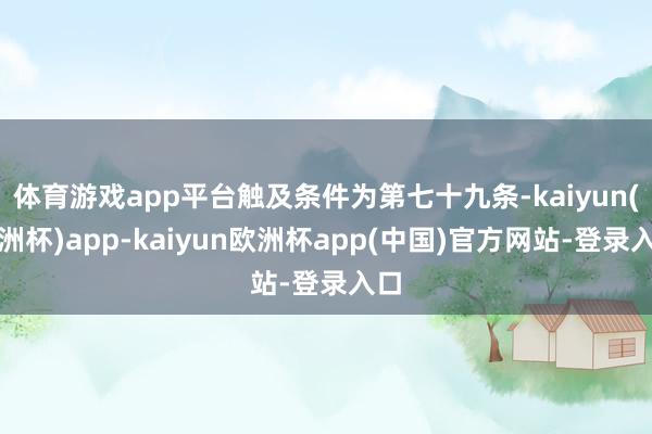 体育游戏app平台触及条件为第七十九条-kaiyun(欧洲杯)app-kaiyun欧洲杯app(中国)官方网站-登录入口