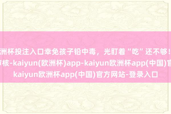 欧洲杯投注入口幸免孩子铅中毒，光盯着“吃”还不够！_黄若琳_苏培云_审核-kaiyun(欧洲杯)app-kaiyun欧洲杯app(中国)官方网站-登录入口
