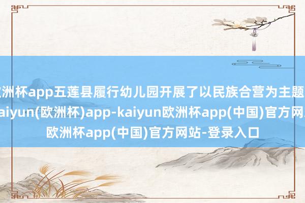 欧洲杯app五莲县履行幼儿园开展了以民族合营为主题的进修活动-kaiyun(欧洲杯)app-kaiyun欧洲杯app(中国)官方网站-登录入口