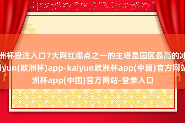 欧洲杯投注入口7大网红爆点之一的主塔是园区最高的冰建景不雅-kaiyun(欧洲杯)app-kaiyun欧洲杯app(中国)官方网站-登录入口