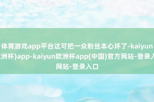 体育游戏app平台这可把一众粉丝本心坏了-kaiyun(欧洲杯)app-kaiyun欧洲杯app(中国)官方网站-登录入口