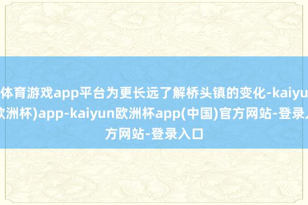 体育游戏app平台为更长远了解桥头镇的变化-kaiyun(欧洲杯)app-kaiyun欧洲杯app(中国)官方网站-登录入口