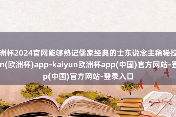 欧洲杯2024官网能够熟记儒家经典的士东说念主稀稀拉拉-kaiyun(欧洲杯)app-kaiyun欧洲杯app(中国)官方网站-登录入口