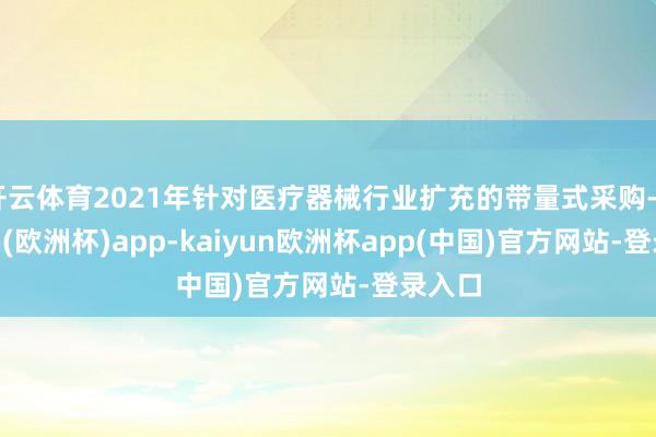 开云体育2021年针对医疗器械行业扩充的带量式采购-kaiyun(欧洲杯)app-kaiyun欧洲杯app(中国)官方网站-登录入口