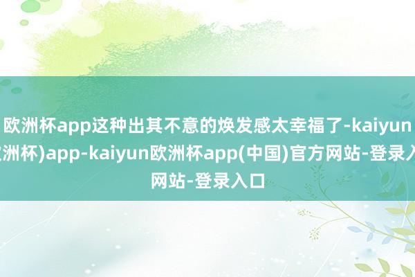 欧洲杯app这种出其不意的焕发感太幸福了-kaiyun(欧洲杯)app-kaiyun欧洲杯app(中国)官方网站-登录入口