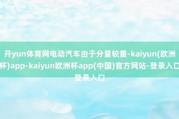 开yun体育网电动汽车由于分量较重-kaiyun(欧洲杯)app-kaiyun欧洲杯app(中国)官方网站-登录入口