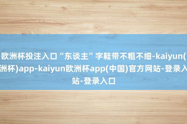 欧洲杯投注入口“东谈主”字鞋带不粗不细-kaiyun(欧洲杯)app-kaiyun欧洲杯app(中国)官方网站-登录入口
