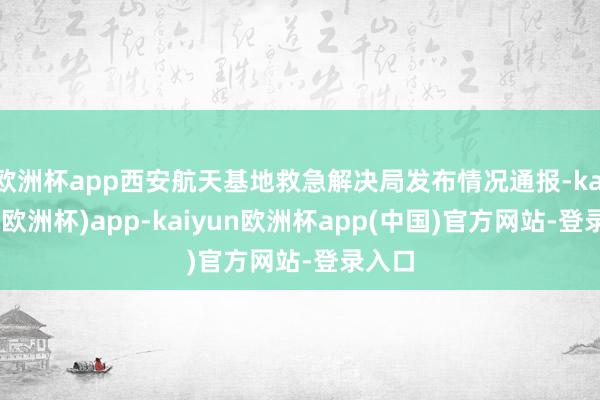 欧洲杯app西安航天基地救急解决局发布情况通报-kaiyun(欧洲杯)app-kaiyun欧洲杯app(中国)官方网站-登录入口