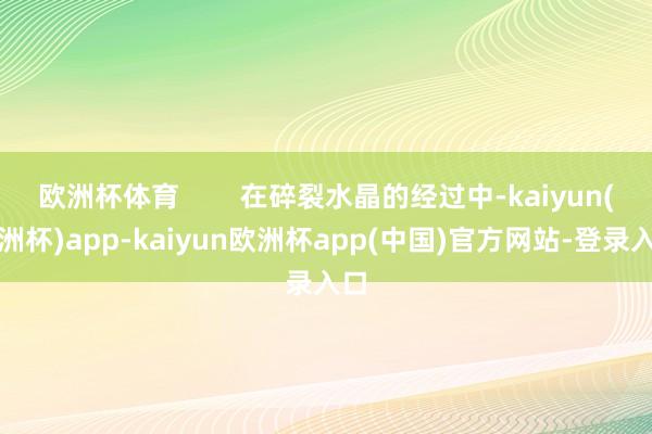 欧洲杯体育        在碎裂水晶的经过中-kaiyun(欧洲杯)app-kaiyun欧洲杯app(中国)官方网站-登录入口
