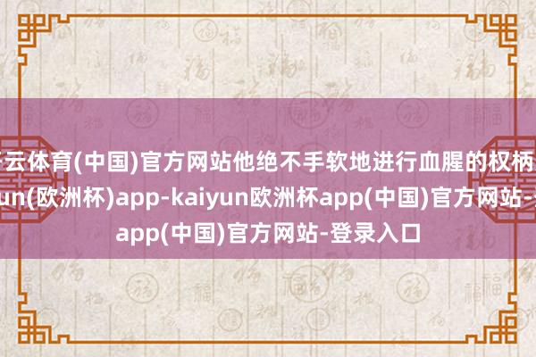 开云体育(中国)官方网站他绝不手软地进行血腥的权柄更迭-kaiyun(欧洲杯)app-kaiyun欧洲杯app(中国)官方网站-登录入口