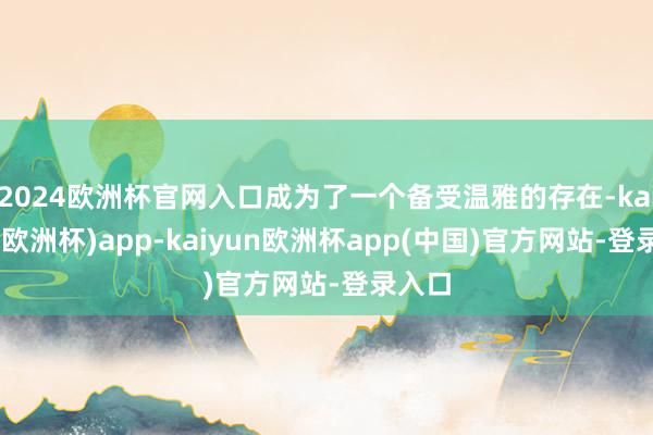 2024欧洲杯官网入口成为了一个备受温雅的存在-kaiyun(欧洲杯)app-kaiyun欧洲杯app(中国)官方网站-登录入口