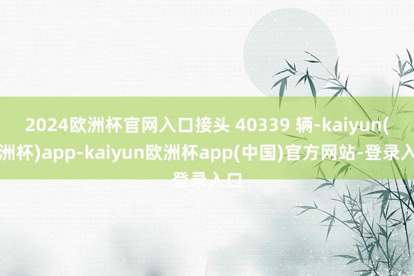 2024欧洲杯官网入口接头 40339 辆-kaiyun(欧洲杯)app-kaiyun欧洲杯app(中国)官方网站-登录入口
