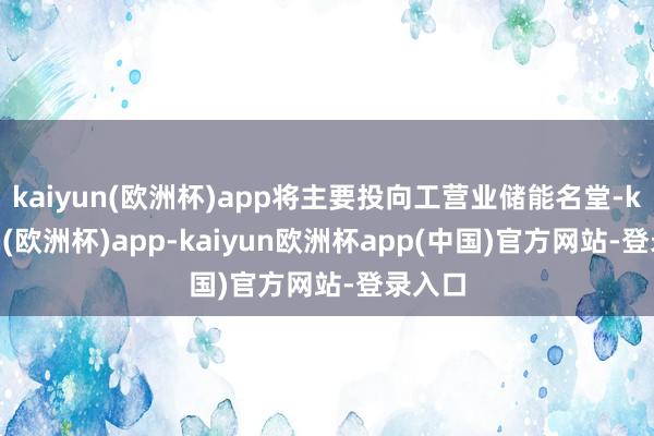 kaiyun(欧洲杯)app将主要投向工营业储能名堂-kaiyun(欧洲杯)app-kaiyun欧洲杯app(中国)官方网站-登录入口