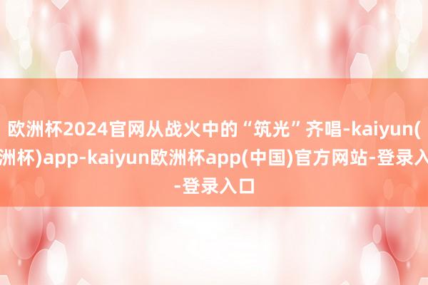 欧洲杯2024官网从战火中的“筑光”齐唱-kaiyun(欧洲杯)app-kaiyun欧洲杯app(中国)官方网站-登录入口