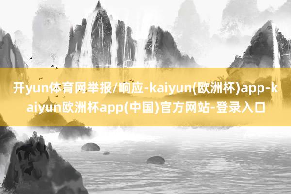 开yun体育网举报/响应-kaiyun(欧洲杯)app-kaiyun欧洲杯app(中国)官方网站-登录入口