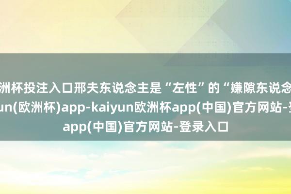 欧洲杯投注入口邢夫东说念主是“左性”的“嫌隙东说念主”-kaiyun(欧洲杯)app-kaiyun欧洲杯app(中国)官方网站-登录入口
