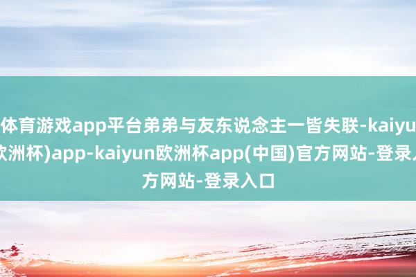 体育游戏app平台弟弟与友东说念主一皆失联-kaiyun(欧洲杯)app-kaiyun欧洲杯app(中国)官方网站-登录入口
