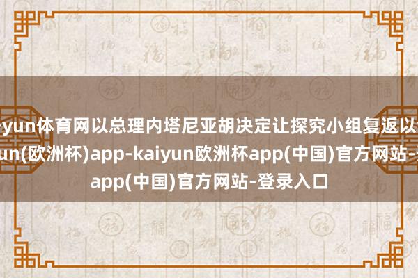 开yun体育网以总理内塔尼亚胡决定让探究小组复返以色列-kaiyun(欧洲杯)app-kaiyun欧洲杯app(中国)官方网站-登录入口