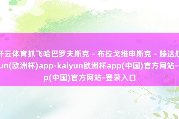 开云体育抓飞哈巴罗夫斯克 - 布拉戈维申斯克 - 滕达航路-kaiyun(欧洲杯)app-kaiyun欧洲杯app(中国)官方网站-登录入口