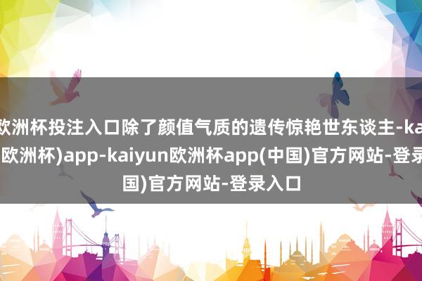 欧洲杯投注入口除了颜值气质的遗传惊艳世东谈主-kaiyun(欧洲杯)app-kaiyun欧洲杯app(中国)官方网站-登录入口