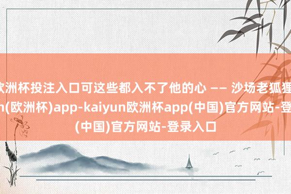 欧洲杯投注入口可这些都入不了他的心 —— 沙场老狐狸-kaiyun(欧洲杯)app-kaiyun欧洲杯app(中国)官方网站-登录入口