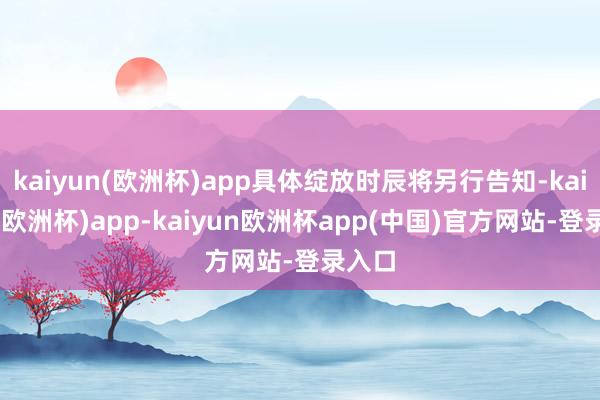 kaiyun(欧洲杯)app具体绽放时辰将另行告知-kaiyun(欧洲杯)app-kaiyun欧洲杯app(中国)官方网站-登录入口