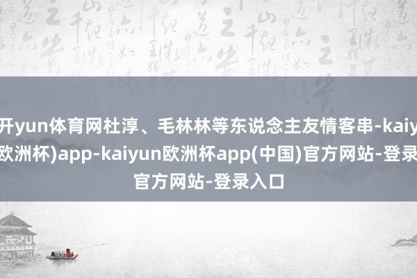 开yun体育网杜淳、毛林林等东说念主友情客串-kaiyun(欧洲杯)app-kaiyun欧洲杯app(中国)官方网站-登录入口