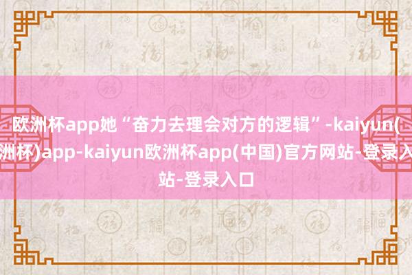 欧洲杯app她“奋力去理会对方的逻辑”-kaiyun(欧洲杯)app-kaiyun欧洲杯app(中国)官方网站-登录入口