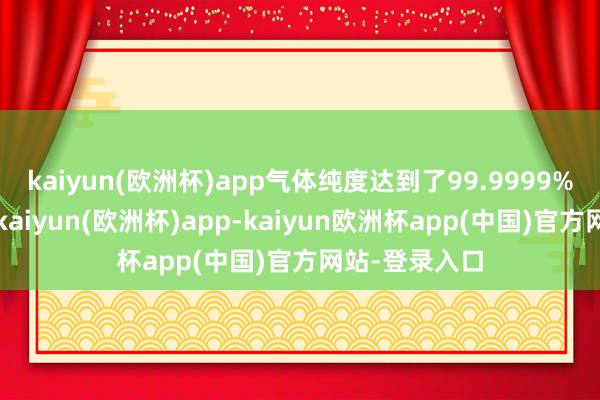 kaiyun(欧洲杯)app气体纯度达到了99.9999%的超高步伐-kaiyun(欧洲杯)app-kaiyun欧洲杯app(中国)官方网站-登录入口