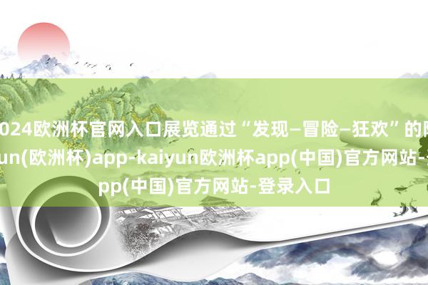 2024欧洲杯官网入口展览通过“发现—冒险—狂欢”的陈迹-kaiyun(欧洲杯)app-kaiyun欧洲杯app(中国)官方网站-登录入口
