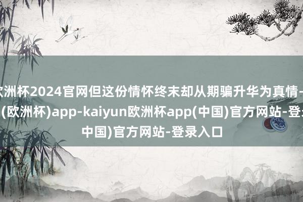 欧洲杯2024官网但这份情怀终末却从期骗升华为真情-kaiyun(欧洲杯)app-kaiyun欧洲杯app(中国)官方网站-登录入口