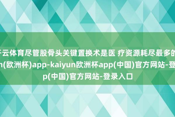 开云体育尽管股骨头关键置换术是医 疗资源耗尽最多的-kaiyun(欧洲杯)app-kaiyun欧洲杯app(中国)官方网站-登录入口