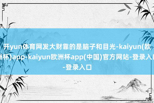 开yun体育网发大财靠的是脑子和目光-kaiyun(欧洲杯)app-kaiyun欧洲杯app(中国)官方网站-登录入口